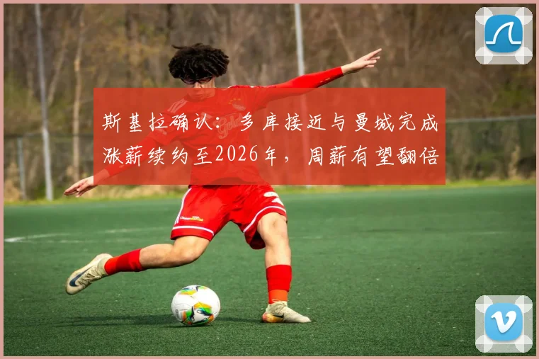 斯基拉确认：多库接近与曼城完成涨薪续约至2026年，周薪有望翻倍