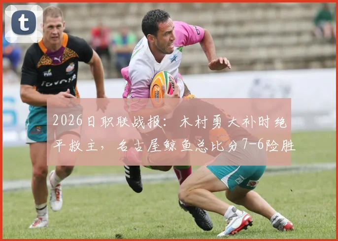 2026日职联战报：木村勇大补时绝平救主，名古屋鲸鱼总比分7-6险胜福冈黄蜂晋级决赛