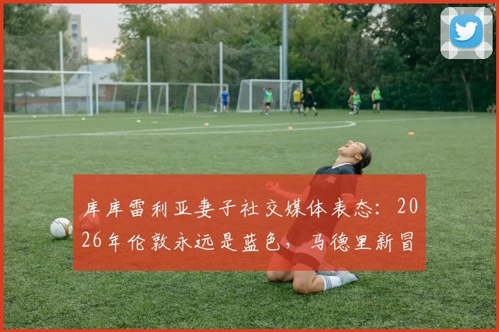 库库雷利亚妻子社交媒体表态：2026年伦敦永远是蓝色，马德里新冒险开启？附库库雷利亚个人资料及转会传闻解析