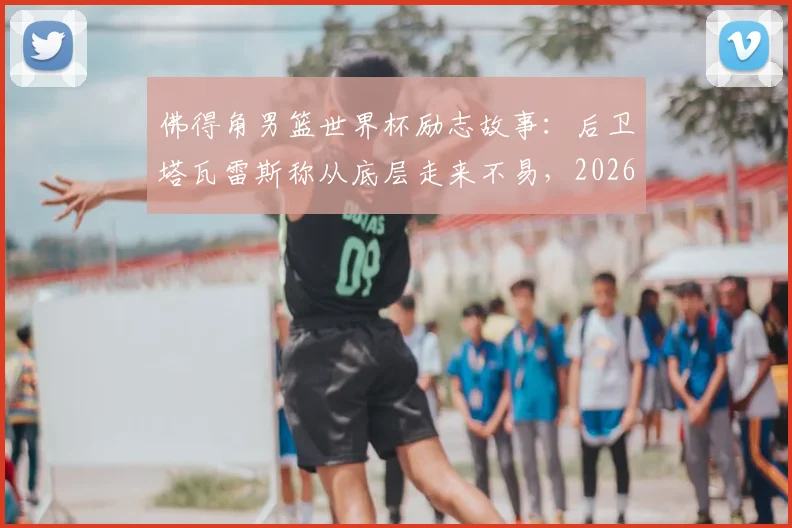 佛得角男篮世界杯励志故事：后卫塔瓦雷斯称从底层走来不易，2026年征程背后的奋斗与坚持