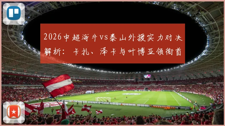 2026中超海牛vs泰山外援实力对决解析：卡扎、泽卡与叶博亚领衔首发阵容，预测比赛关键看点