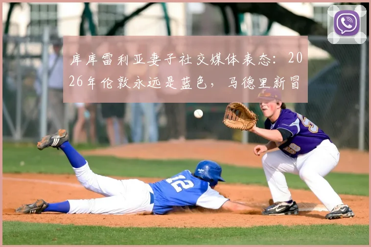 库库雷利亚妻子社交媒体表态:2026年伦敦永远是蓝色,马德里新冒险开启?附库库雷利亚个人资料及转会传闻解析