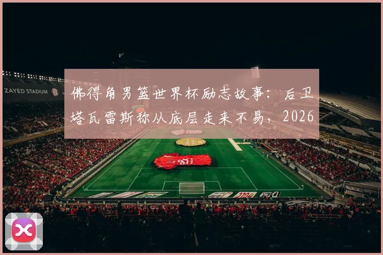 佛得角男篮世界杯励志故事:后卫塔瓦雷斯称从底层走来不易,2026年征程背后的奋斗与坚持
