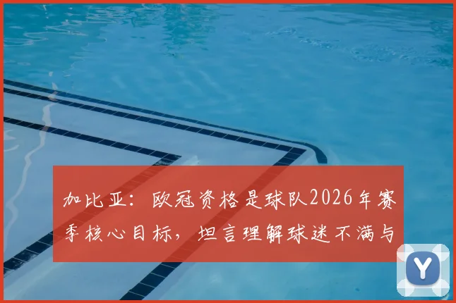 加比亚：欧冠资格是球队2026年赛季核心目标，坦言理解球迷不满与嘘声背后的期待