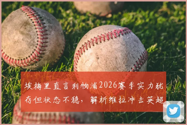 埃梅里直言利物浦2026赛季实力犹存但状态不稳,解析维拉冲击英超前五关键策略