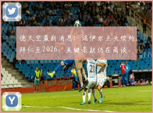 德天空最新消息：诺伊尔点头续约拜仁至2026，关键条款仍在商谈，附合同薪资与留队深度解读