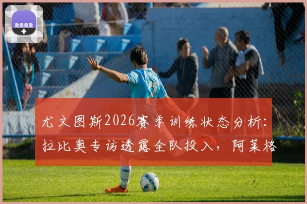 尤文图斯2026赛季训练状态分析：拉比奥专访透露全队投入，阿莱格里重建信心成关键