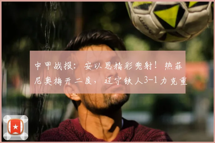 中甲战报:安以恩精彩兜射!热菲尼奥梅开二度,辽宁铁人3-1力克重庆铜梁龙,2026赛季关键三分