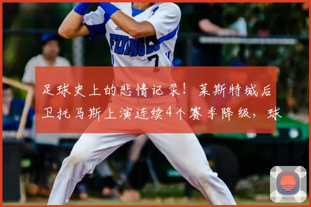 足球史上的悲情记录！莱斯特城后卫托马斯上演连续4个赛季降级，球迷直呼离奇