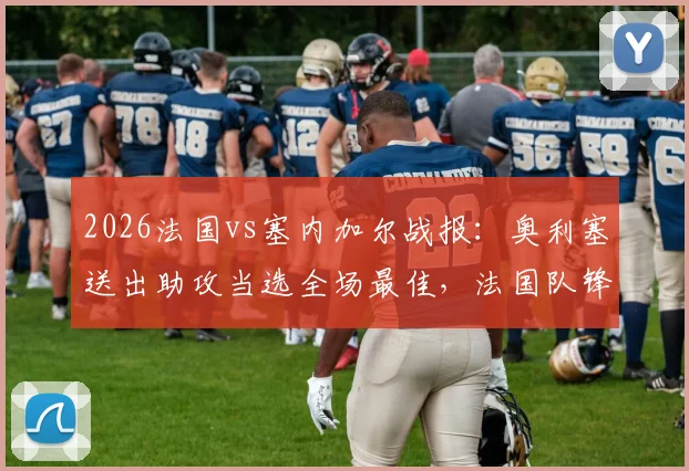 2026法国vs塞内加尔战报：奥利塞送出助攻当选全场最佳，法国队锋线新星闪耀