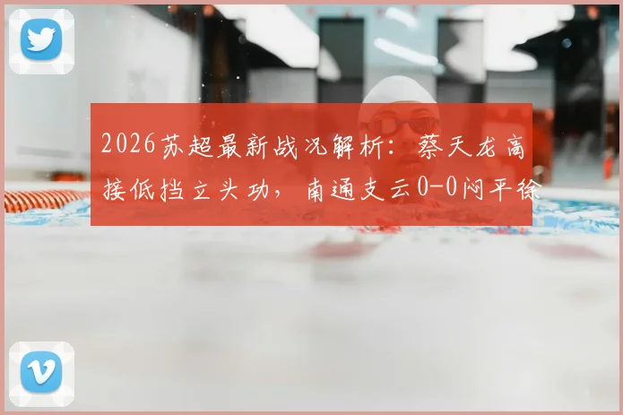 2026苏超最新战况解析：蔡天龙高接低挡立头功，南通支云0-0闷平徐州队，门将成比赛唯一亮点