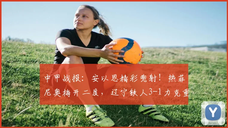 中甲战报：安以恩精彩兜射！热菲尼奥梅开二度，辽宁铁人3-1力克重庆铜梁龙，2026赛季关键三分