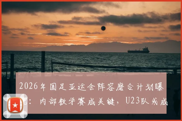 2026年国足亚运会阵容磨合计划曝光：内部教学赛成关键，U23队或成主要对手，备战策略深度分析
