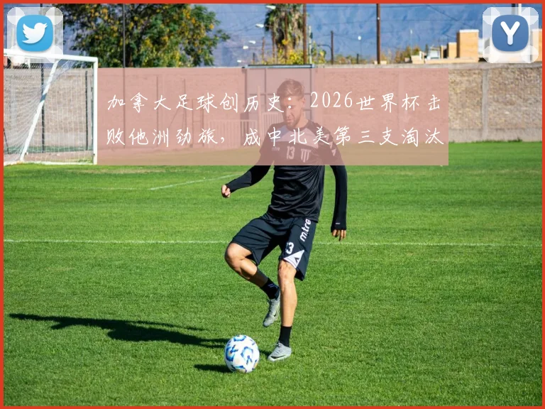 加拿大足球创历史：2026世界杯击败他洲劲旅，成中北美第三支淘汰赛获胜队，详解晋级之路与战术分析