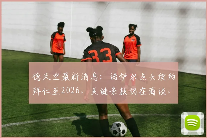 德天空最新消息：诺伊尔点头续约拜仁至2026，关键条款仍在商谈，附合同薪资与留队深度解读