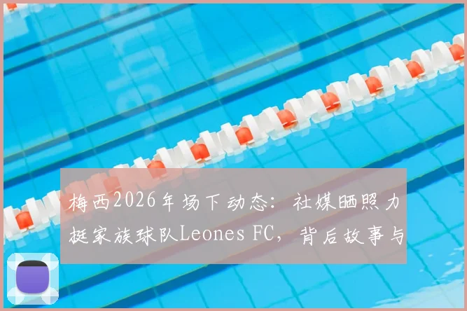 梅西2026年场下动态：社媒晒照力挺家族球队Leones FC，背后故事与商业布局全解析