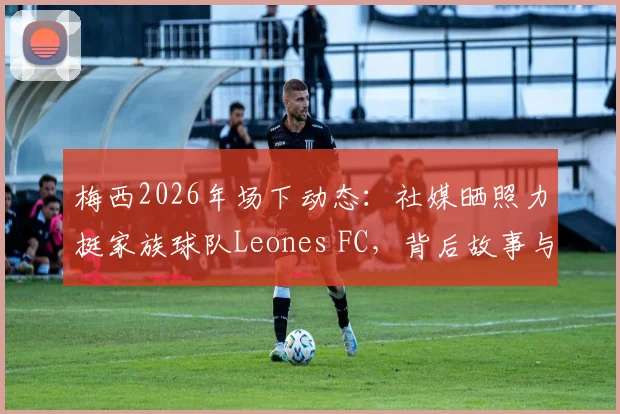 梅西2026年场下动态：社媒晒照力挺家族球队Leones FC，背后故事与商业布局全解析