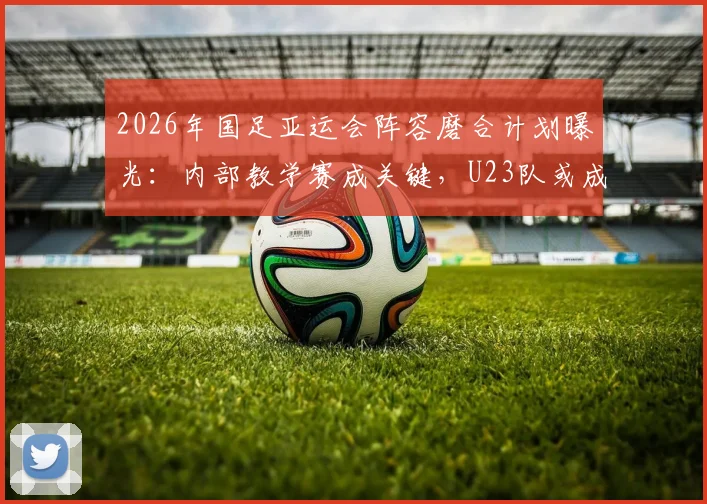 2026年国足亚运会阵容磨合计划曝光：内部教学赛成关键，U23队或成主要对手，备战策略深度分析