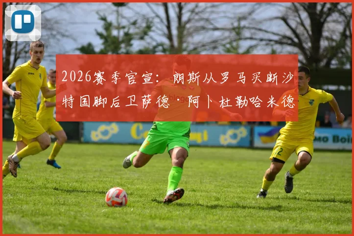 2026赛季官宣：朗斯从罗马买断沙特国脚后卫萨德·阿卜杜勒哈米德，转会详情与球员分析