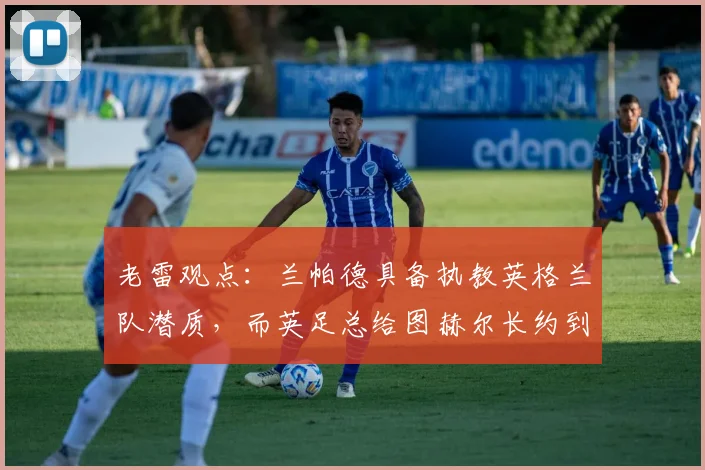 老雷观点:兰帕德具备执教英格兰队潜质,而英足总给图赫尔长约到2026年是否过于冒险?