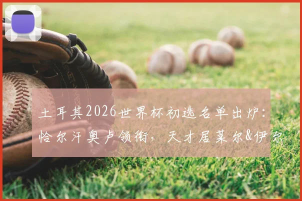 土耳其2026世界杯初选名单出炉：恰尔汗奥卢领衔，天才居莱尔&伊尔迪兹入选，阵容深度与战术影响解析